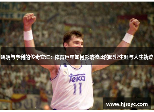 姚明与亨利的传奇交汇：体育巨星如何影响彼此的职业生涯与人生轨迹