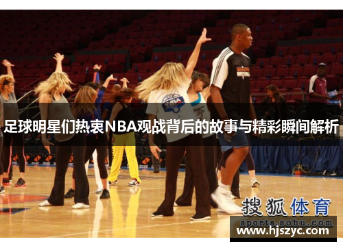 足球明星们热衷NBA观战背后的故事与精彩瞬间解析